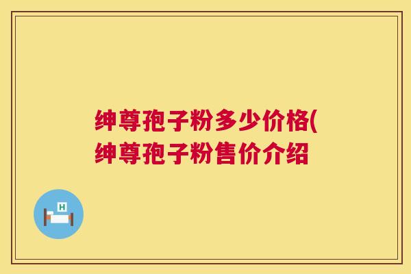 绅尊孢子粉多少价格(绅尊孢子粉售价介绍 第1张 绅尊孢子粉多少价格(绅尊孢子粉售价介绍 第1张