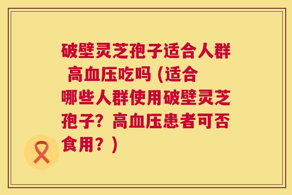 破壁灵芝孢子适合人群 高血压吃吗 (适合哪些人群使用破壁灵芝孢子?高血压患者可否食用?) 第1张 破壁灵芝孢子适合人群 高血压吃吗 (适合哪些人群使用破壁灵芝孢子?高血压患者可否食用?) 第1张