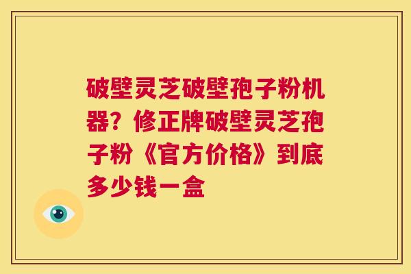 破壁灵芝破壁孢子粉机器？修正牌破壁灵芝孢子粉《官方价格》到底多少钱一盒  第1张