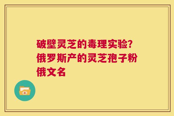破壁灵芝的毒理实验?俄罗斯产的灵芝孢子粉俄文名 第1张 破壁灵芝的毒理实验?俄罗斯产的灵芝孢子粉俄文名 第1张