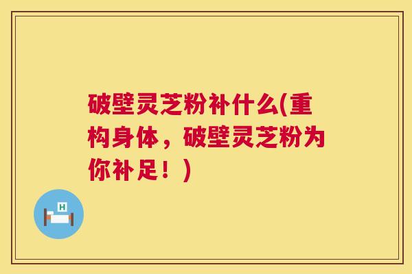 破壁灵芝粉补什么(重构身体,破壁灵芝粉为你补足!) 第1张 破壁灵芝粉补什么(重构身体,破壁灵芝粉为你补足!) 第1张
