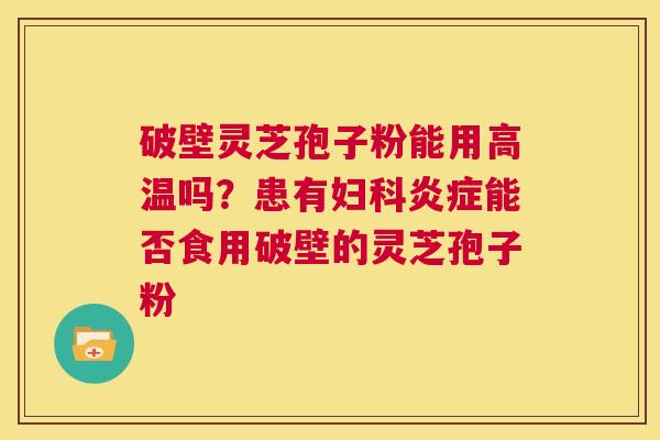 破壁灵芝孢子粉能用高温吗?患有妇科炎症能否食用破壁的灵芝孢子粉 第1张 破壁灵芝孢子粉能用高温吗?患有妇科炎症能否食用破壁的灵芝孢子粉 第1张