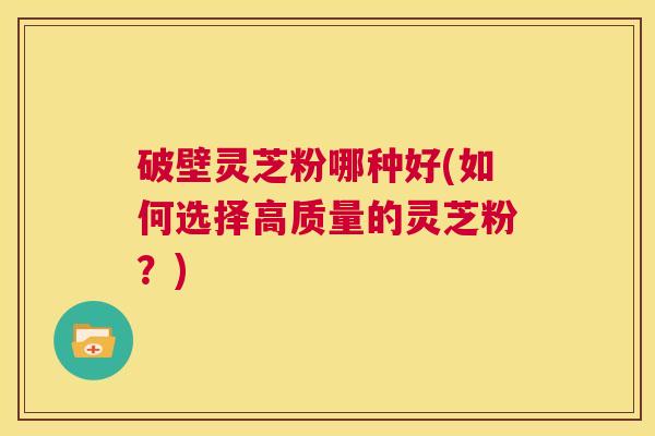 破壁灵芝粉哪种好(如何选择高质量的灵芝粉?) 第1张 破壁灵芝粉哪种好(如何选择高质量的灵芝粉?) 第1张
