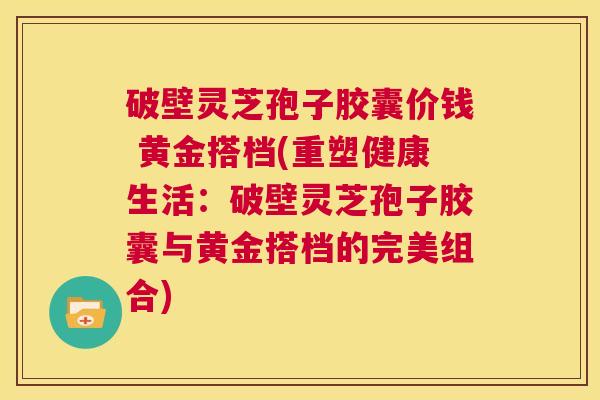 破壁灵芝孢子胶囊价钱 黄金搭档(重塑健康生活:破壁灵芝孢子胶囊与黄金搭档的完美组合) 第1张 破壁灵芝孢子胶囊价钱 黄金搭档(重塑健康生活:破壁灵芝孢子胶囊与黄金搭档的完美组合) 第1张