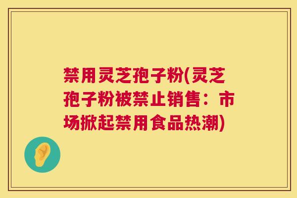 禁用灵芝孢子粉(灵芝孢子粉被禁止销售：市场掀起禁用食品热潮)  第1张