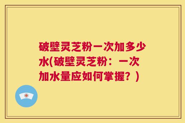 破壁灵芝粉一次加多少水(破壁灵芝粉：一次加水量应如何掌握？)  第1张