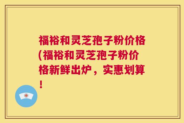 福裕和灵芝孢子粉价格(福裕和灵芝孢子粉价格新鲜出炉,实惠划算! 第1张 福裕和灵芝孢子粉价格(福裕和灵芝孢子粉价格新鲜出炉,实惠划算! 第1张