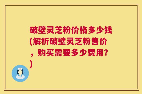 破壁灵芝粉价格多少钱(解析破壁灵芝粉售价,购买需要多少费用?) 第1张 破壁灵芝粉价格多少钱(解析破壁灵芝粉售价,购买需要多少费用?) 第1张