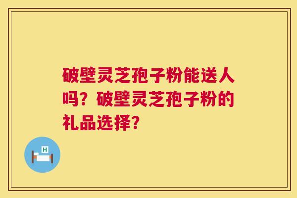 破壁灵芝孢子粉能送人吗？破壁灵芝孢子粉的礼品选择？  第1张