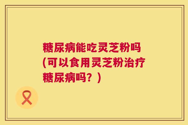 糖尿病能吃灵芝粉吗 (可以食用灵芝粉治疗糖尿病吗?) 第1张 糖尿病能吃灵芝粉吗 (可以食用灵芝粉治疗糖尿病吗?) 第1张