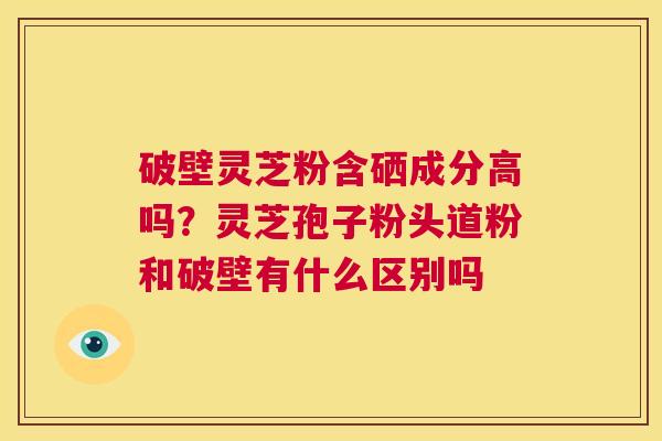 破壁灵芝粉含硒成分高吗?灵芝孢子粉头道粉和破壁有什么区别吗 第1张 破壁灵芝粉含硒成分高吗?灵芝孢子粉头道粉和破壁有什么区别吗 第1张