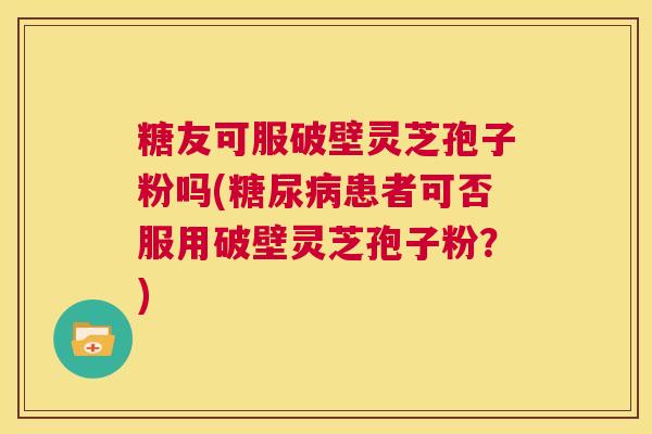 糖友可服破壁灵芝孢子粉吗(糖尿病患者可否服用破壁灵芝孢子粉?) 第1张 糖友可服破壁灵芝孢子粉吗(糖尿病患者可否服用破壁灵芝孢子粉?) 第1张