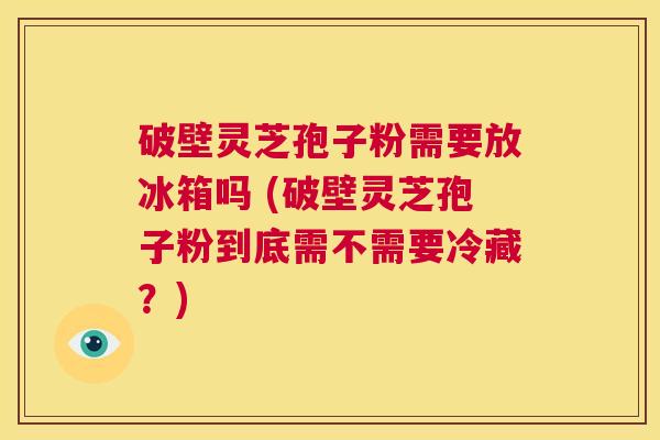 破壁灵芝孢子粉需要放冰箱吗 (破壁灵芝孢子粉到底需不需要冷藏?) 第1张 破壁灵芝孢子粉需要放冰箱吗 (破壁灵芝孢子粉到底需不需要冷藏?) 第1张