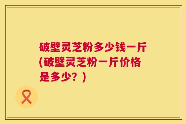 破壁灵芝粉多少钱一斤(破壁灵芝粉一斤价格是多少?) 第1张 破壁灵芝粉多少钱一斤(破壁灵芝粉一斤价格是多少?) 第1张