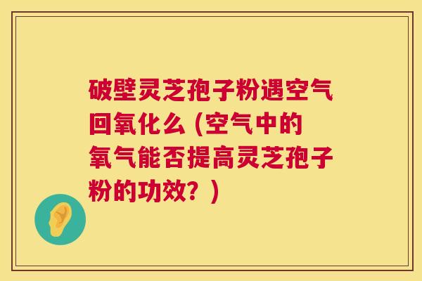 破壁灵芝孢子粉遇空气回氧化么 (空气中的氧气能否提高灵芝孢子粉的功效？)  第1张