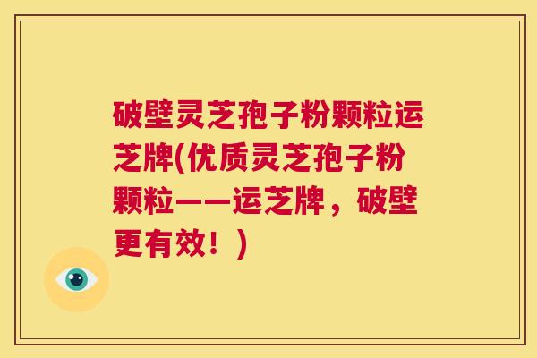 破壁灵芝孢子粉颗粒运芝牌(优质灵芝孢子粉颗粒——运芝牌，破壁更有效！)  第1张