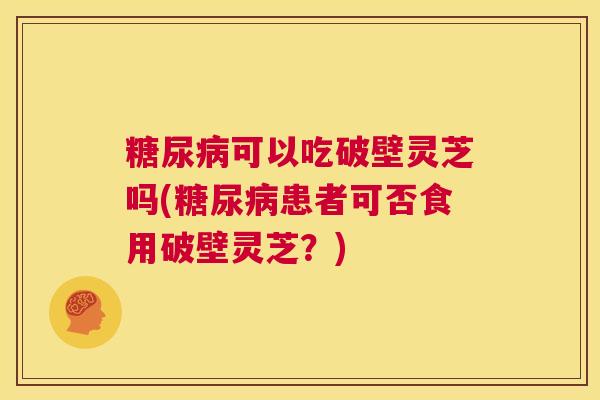 糖尿病可以吃破壁灵芝吗(糖尿病患者可否食用破壁灵芝?) 第1张 糖尿病可以吃破壁灵芝吗(糖尿病患者可否食用破壁灵芝?) 第1张