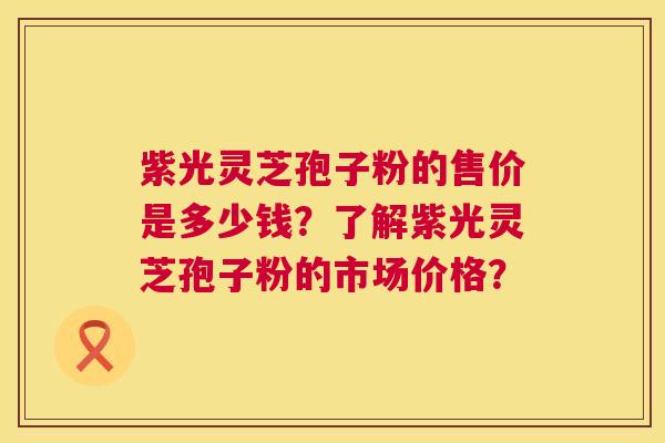 紫光灵芝孢子粉的售价是多少钱？了解紫光灵芝孢子粉的市场价格？  第1张