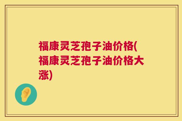 福康灵芝孢子油价格(福康灵芝孢子油价格大涨)  第1张
