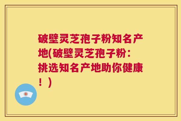 破壁灵芝孢子粉知名产地(破壁灵芝孢子粉：挑选知名产地助你健康！)  第1张