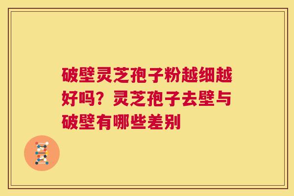 破壁灵芝孢子粉越细越好吗？灵芝孢子去壁与破壁有哪些差别  第1张