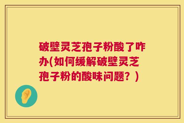 破壁灵芝孢子粉酸了咋办(如何缓解破壁灵芝孢子粉的酸味问题?) 第1张 破壁灵芝孢子粉酸了咋办(如何缓解破壁灵芝孢子粉的酸味问题?) 第1张