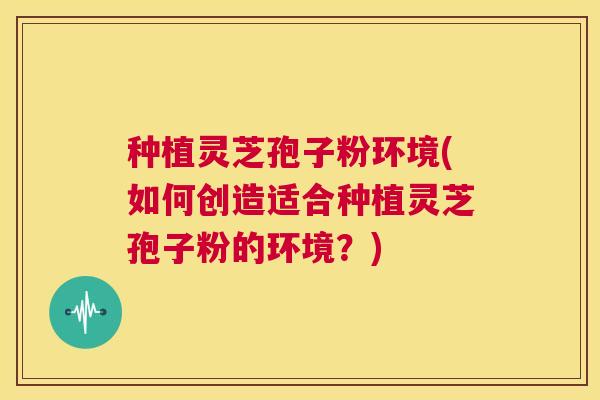 种植灵芝孢子粉环境(如何创造适合种植灵芝孢子粉的环境？)  第1张
