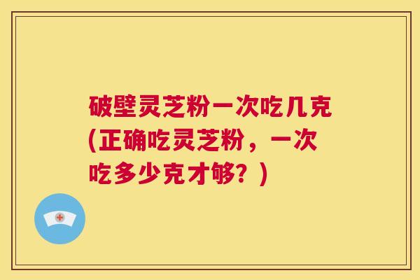 破壁灵芝粉一次吃几克(正确吃灵芝粉，一次吃多少克才够？)  第1张