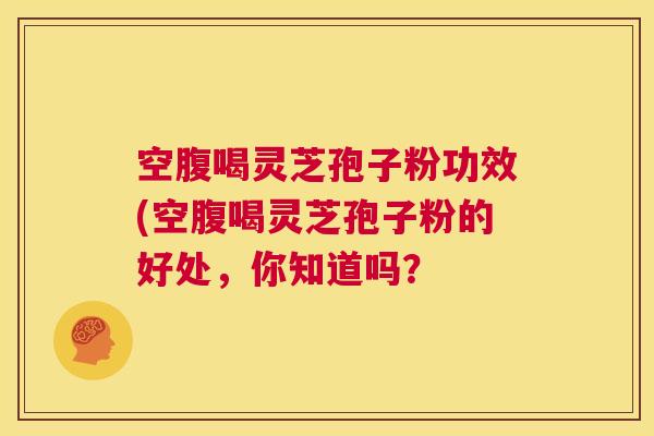 空腹喝灵芝孢子粉功效(空腹喝灵芝孢子粉的好处,你知道吗? 第1张 空腹喝灵芝孢子粉功效(空腹喝灵芝孢子粉的好处,你知道吗? 第1张