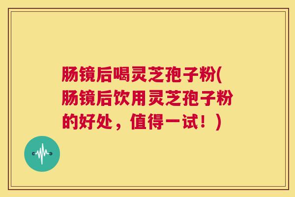 肠镜后喝灵芝孢子粉(肠镜后饮用灵芝孢子粉的好处,值得一试!) 第1张 肠镜后喝灵芝孢子粉(肠镜后饮用灵芝孢子粉的好处,值得一试!) 第1张