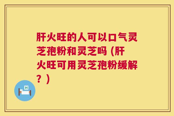肝火旺的人可以口气灵芝孢粉和灵芝吗 (肝火旺可用灵芝孢粉缓解?) 第1张 肝火旺的人可以口气灵芝孢粉和灵芝吗 (肝火旺可用灵芝孢粉缓解?) 第1张