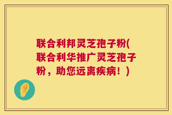 联合利邦灵芝孢子粉(联合利华推广灵芝孢子粉，助您远离疾病！)  第1张