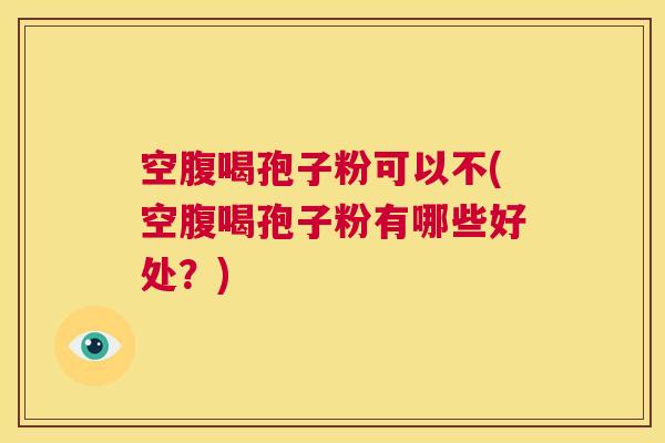 空腹喝孢子粉可以不(空腹喝孢子粉有哪些好处?) 第1张 空腹喝孢子粉可以不(空腹喝孢子粉有哪些好处?) 第1张