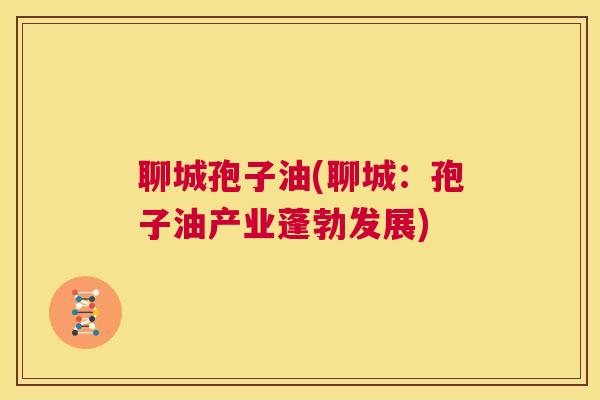 聊城孢子油(聊城：孢子油产业蓬勃发展)  第1张
