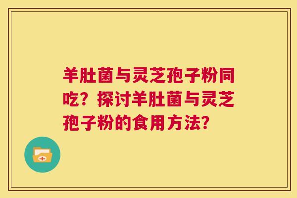 羊肚菌与灵芝孢子粉同吃?探讨羊肚菌与灵芝孢子粉的食用方法? 第1张 羊肚菌与灵芝孢子粉同吃?探讨羊肚菌与灵芝孢子粉的食用方法? 第1张