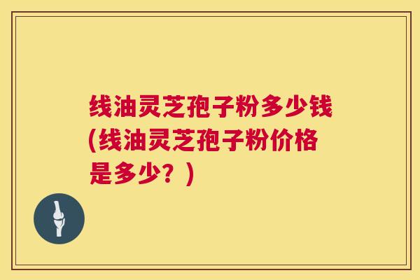 线油灵芝孢子粉多少钱(线油灵芝孢子粉价格是多少?) 第1张 线油灵芝孢子粉多少钱(线油灵芝孢子粉价格是多少?) 第1张
