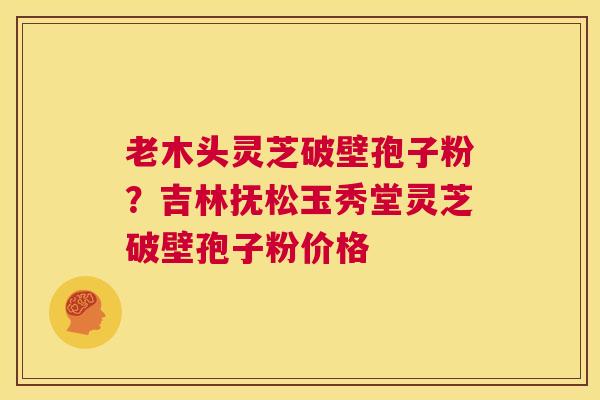 老木头灵芝破壁孢子粉？吉林抚松玉秀堂灵芝破壁孢子粉价格  第1张
