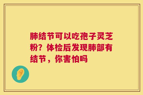 肺结节可以吃孢子灵芝粉?体检后发现肺部有结节,你害怕吗 第1张 肺结节可以吃孢子灵芝粉?体检后发现肺部有结节,你害怕吗 第1张