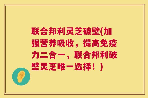 联合邦利灵芝破壁(加强营养吸收,提高免疫力二合一,联合邦利破壁灵芝唯一选择!) 第1张 联合邦利灵芝破壁(加强营养吸收,提高免疫力二合一,联合邦利破壁灵芝唯一选择!) 第1张