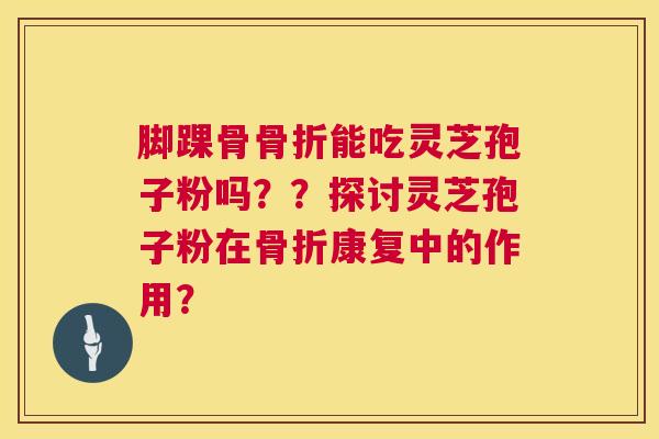 脚踝骨骨折能吃灵芝孢子粉吗？？探讨灵芝孢子粉在骨折康复中的作用？  第1张