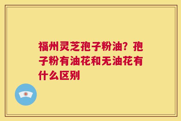 福州灵芝孢子粉油？孢子粉有油花和无油花有什么区别  第1张