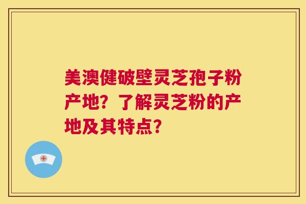 美澳健破壁灵芝孢子粉产地?了解灵芝粉的产地及其特点? 第1张 美澳健破壁灵芝孢子粉产地?了解灵芝粉的产地及其特点? 第1张