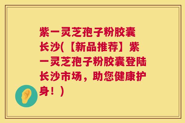 紫一灵芝孢子粉胶囊 长沙(【新品推荐】紫一灵芝孢子粉胶囊登陆长沙市场,助您健康护身!) 第1张 紫一灵芝孢子粉胶囊 长沙(【新品推荐】紫一灵芝孢子粉胶囊登陆长沙市场,助您健康护身!) 第1张