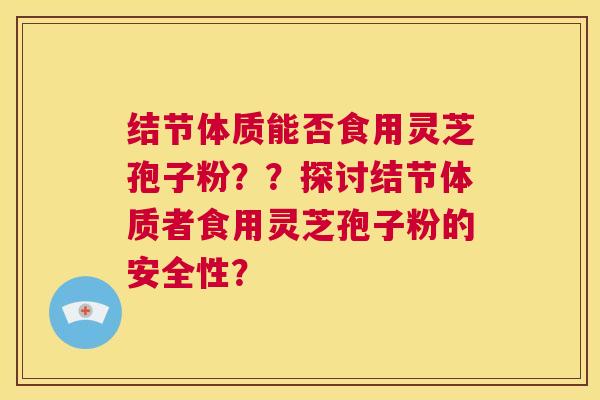 结节体质能否食用灵芝孢子粉??探讨结节体质者食用灵芝孢子粉的安全性? 第1张 结节体质能否食用灵芝孢子粉??探讨结节体质者食用灵芝孢子粉的安全性? 第1张