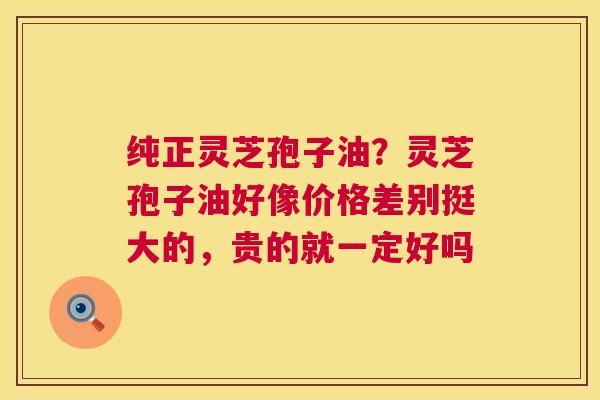 纯正灵芝孢子油？灵芝孢子油好像价格差别挺大的，贵的就一定好吗  第1张