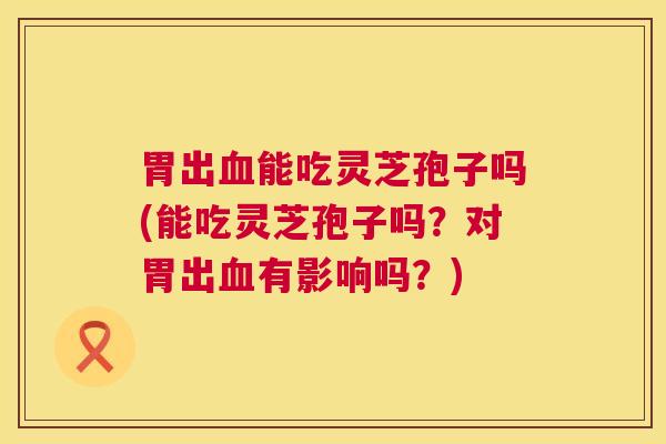 胃出血能吃灵芝孢子吗(能吃灵芝孢子吗?对胃出血有影响吗?) 第1张 胃出血能吃灵芝孢子吗(能吃灵芝孢子吗?对胃出血有影响吗?) 第1张