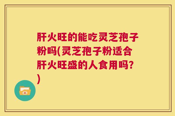 肝火旺的能吃灵芝孢子粉吗(灵芝孢子粉适合肝火旺盛的人食用吗?) 第1张 肝火旺的能吃灵芝孢子粉吗(灵芝孢子粉适合肝火旺盛的人食用吗?) 第1张