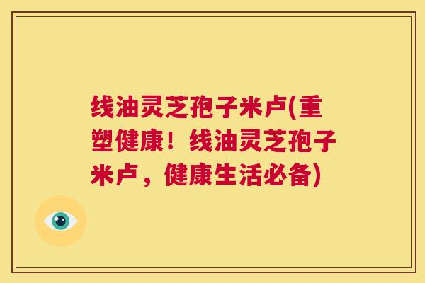 线油灵芝孢子米卢(重塑健康！线油灵芝孢子米卢，健康生活必备)  第1张