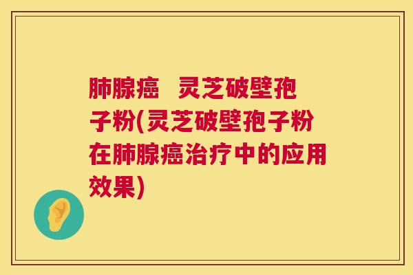 肺腺癌  灵芝破壁孢子粉(灵芝破壁孢子粉在肺腺癌治疗中的应用效果) 第1张
