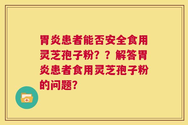 胃炎患者能否安全食用灵芝孢子粉？？解答胃炎患者食用灵芝孢子粉的问题？  第1张